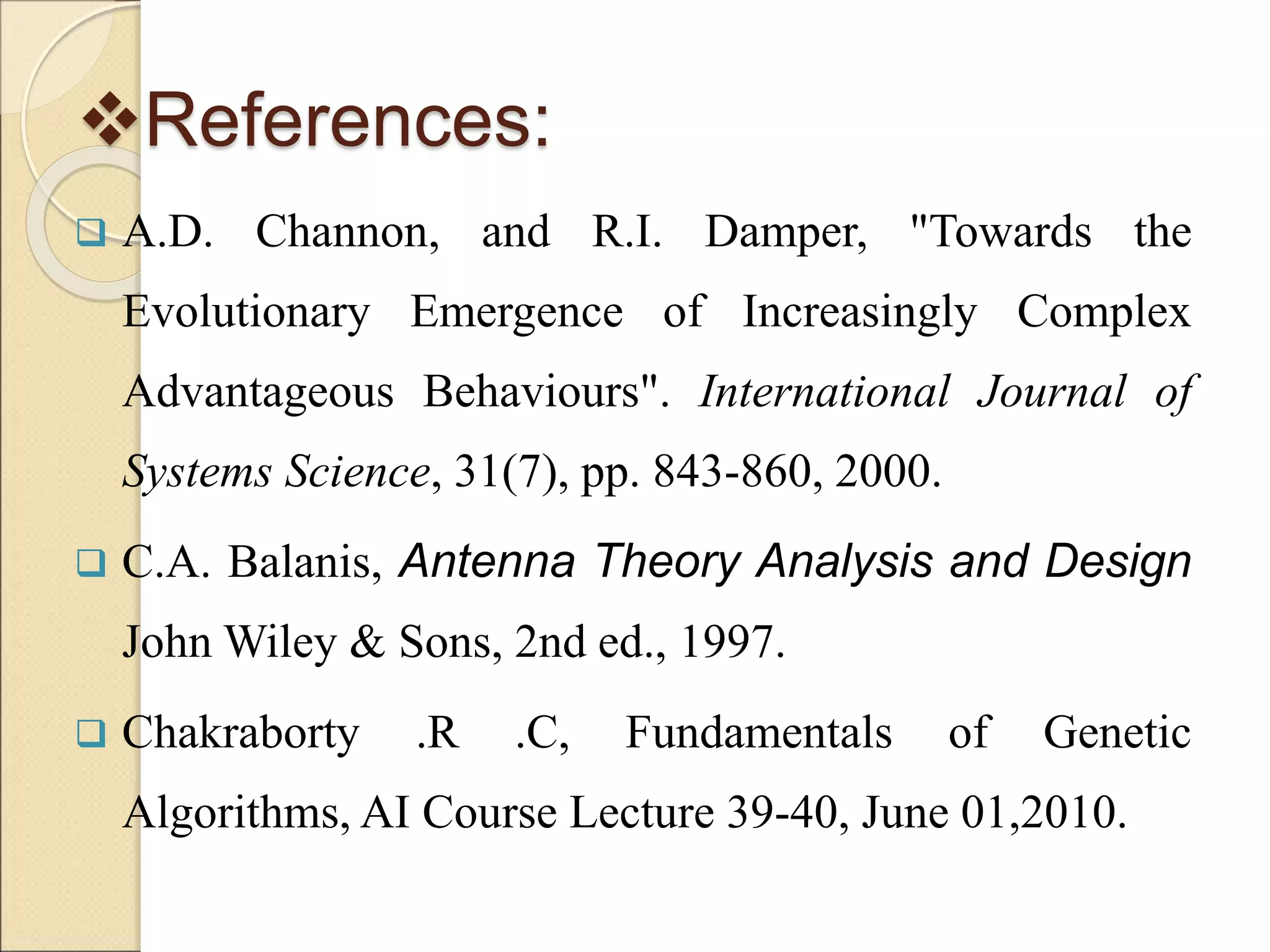 References:
 A.D. Channon, and R.I. Damper, "Towards the
Evolutionary Emergence of Increasingly Complex
Advantageous Behaviours". International Journal of
Systems Science, 31(7), pp. 843-860, 2000.
 C.A. Balanis, Antenna Theory Analysis and Design
John Wiley & Sons, 2nd ed., 1997.
 Chakraborty .R .C, Fundamentals of Genetic
Algorithms, AI Course Lecture 39-40, June 01,2010.
 