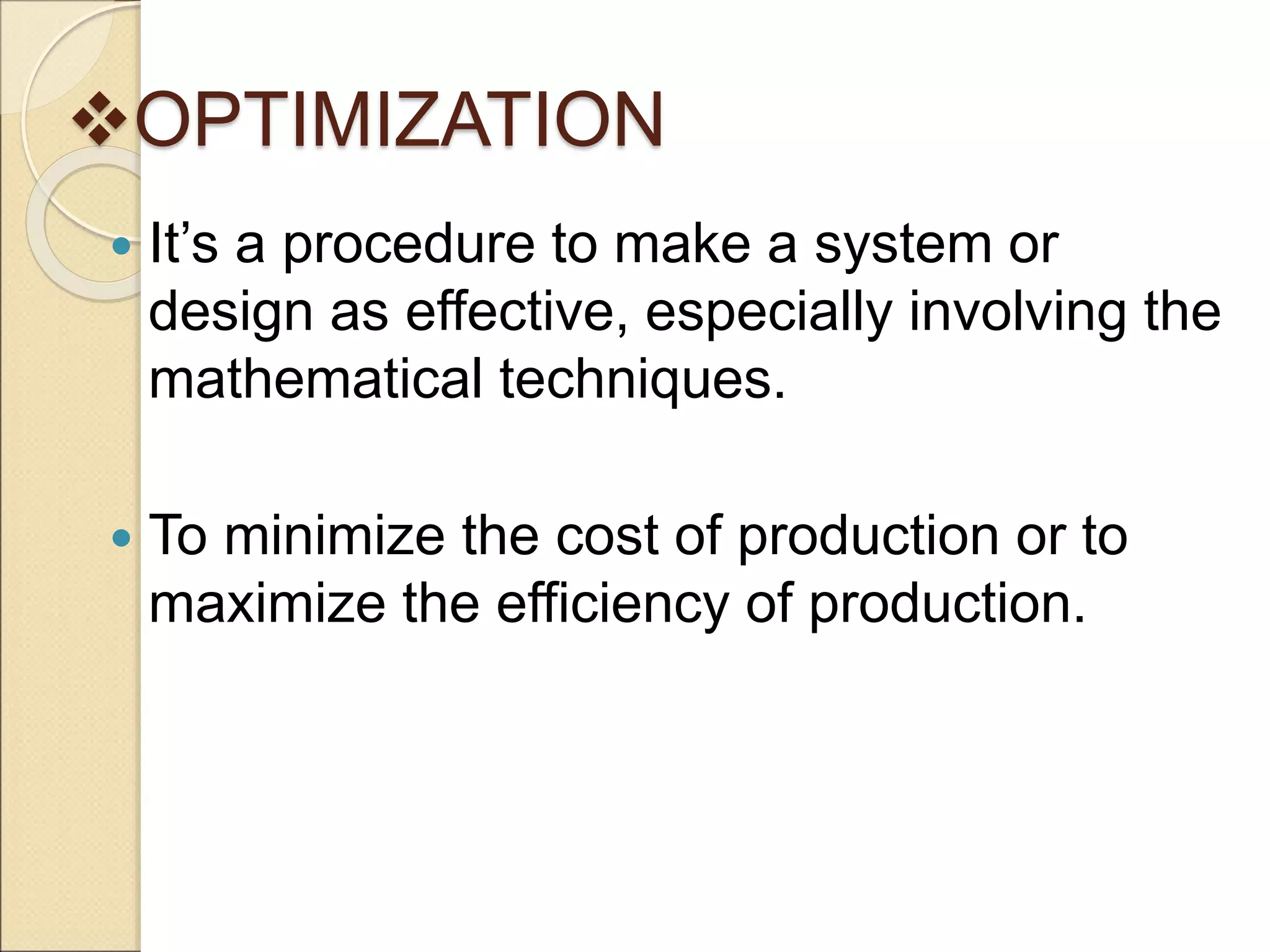 OPTIMIZATION
 It’s a procedure to make a system or
design as effective, especially involving the
mathematical techniques.
 To minimize the cost of production or to
maximize the efficiency of production.
 