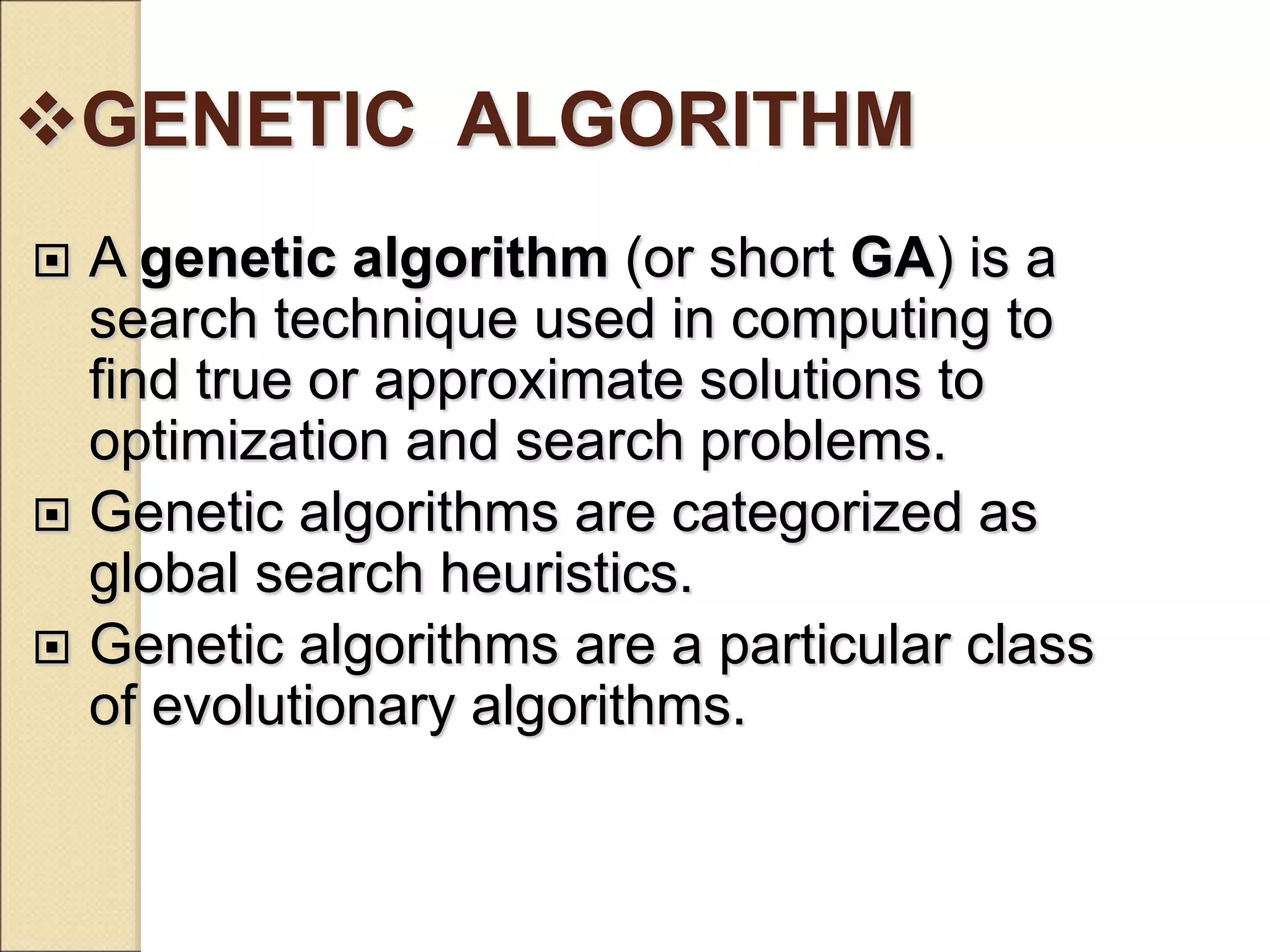 GENETIC ALGORITHM
 A genetic algorithm (or short GA) is a
search technique used in computing to
find true or approximate solutions to
optimization and search problems.
 Genetic algorithms are categorized as
global search heuristics.
 Genetic algorithms are a particular class
of evolutionary algorithms.
 