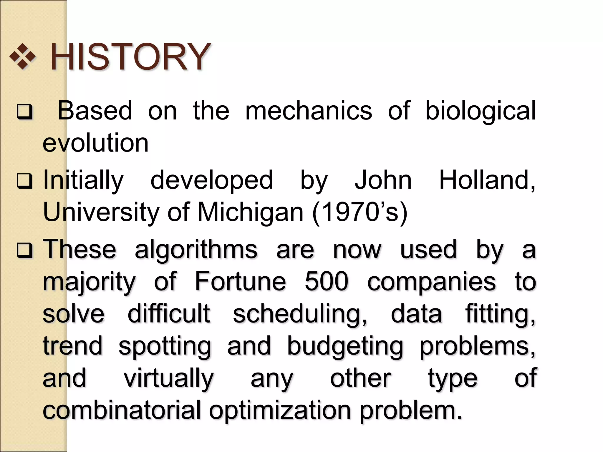  HISTORY
 Based on the mechanics of biological
evolution
 Initially developed by John Holland,
University of Michigan (1970’s)
 These algorithms are now used by a
majority of Fortune 500 companies to
solve difficult scheduling, data fitting,
trend spotting and budgeting problems,
and virtually any other type of
combinatorial optimization problem.
 