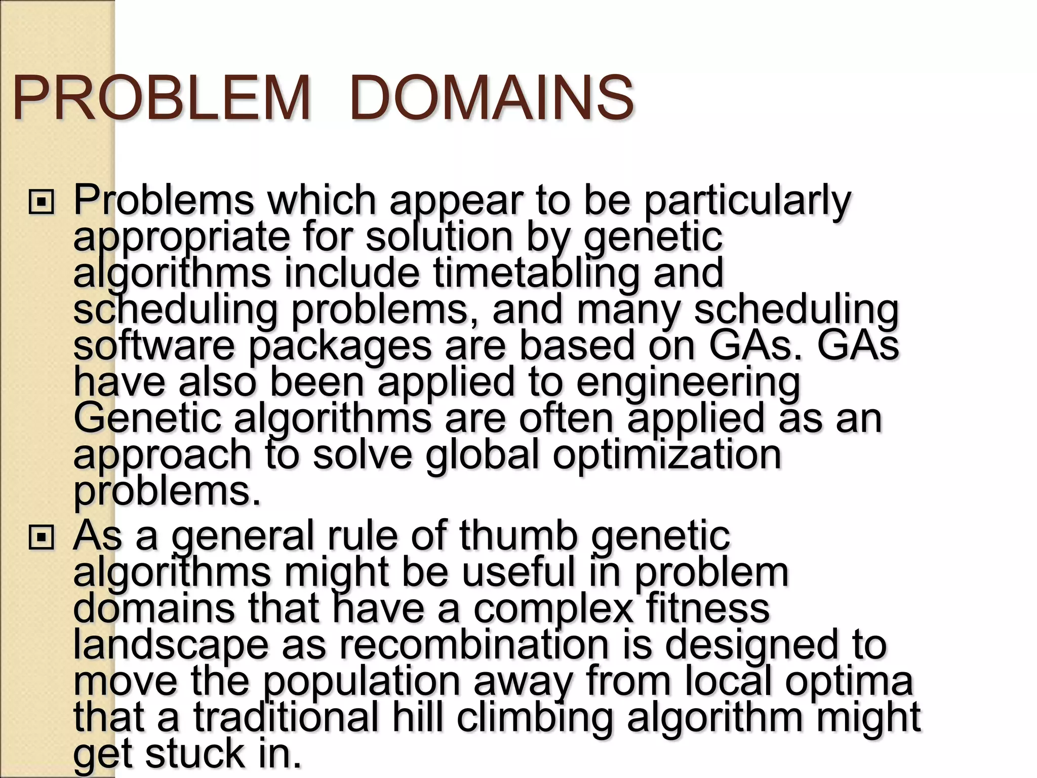 PROBLEM DOMAINS
 Problems which appear to be particularly
appropriate for solution by genetic
algorithms include timetabling and
scheduling problems, and many scheduling
software packages are based on GAs. GAs
have also been applied to engineering
Genetic algorithms are often applied as an
approach to solve global optimization
problems.
 As a general rule of thumb genetic
algorithms might be useful in problem
domains that have a complex fitness
landscape as recombination is designed to
move the population away from local optima
that a traditional hill climbing algorithm might
get stuck in.
 
