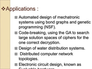 Applications :
 Automated design of mechatronic
systems using bond graphs and genetic
programming (NSF).
 Code-breaking, using the GA to search
large solution spaces of ciphers for the
one correct decryption.
 Design of water distribution systems.
 Distributed computer network
topologies.
 Electronic circuit design, known as
 