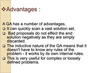 Advantages :
A GA has a number of advantages.
 It can quickly scan a vast solution set.
 Bad proposals do not effect the end
solution negatively as they are simply
discarded.
 The inductive nature of the GA means that it
doesn't have to know any rules of the
problem - it works by its own internal rules.
 This is very useful for complex or loosely
defined problems.
 