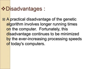 Disadvantages :
 A practical disadvantage of the genetic
algorithm involves longer running times
on the computer. Fortunately, this
disadvantage continues to be minimized
by the ever-increasing processing speeds
of today's computers.
 
