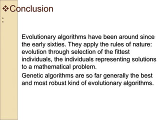 Conclusion
:
Evolutionary algorithms have been around since
the early sixties. They apply the rules of nature:
evolution through selection of the fittest
individuals, the individuals representing solutions
to a mathematical problem.
Genetic algorithms are so far generally the best
and most robust kind of evolutionary algorithms.
 