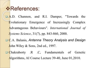 References:
 A.D. Channon, and R.I. Damper, "Towards the
Evolutionary Emergence of Increasingly Complex
Advantageous Behaviours". International Journal of
Systems Science, 31(7), pp. 843-860, 2000.
 C.A. Balanis, Antenna Theory Analysis and Design
John Wiley & Sons, 2nd ed., 1997.
 Chakraborty .R .C, Fundamentals of Genetic
Algorithms, AI Course Lecture 39-40, June 01,2010.
 