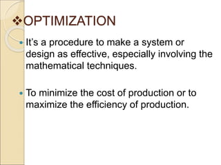 OPTIMIZATION
 It’s a procedure to make a system or
design as effective, especially involving the
mathematical techniques.
 To minimize the cost of production or to
maximize the efficiency of production.
 