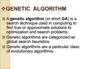 GENETIC ALGORITHM
 A genetic algorithm (or short GA) is a
search technique used in computing to
find true or approximate solutions to
optimization and search problems.
 Genetic algorithms are categorized as
global search heuristics.
 Genetic algorithms are a particular class
of evolutionary algorithms.
 