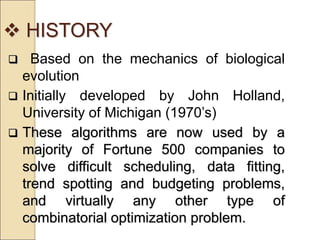  HISTORY
 Based on the mechanics of biological
evolution
 Initially developed by John Holland,
University of Michigan (1970’s)
 These algorithms are now used by a
majority of Fortune 500 companies to
solve difficult scheduling, data fitting,
trend spotting and budgeting problems,
and virtually any other type of
combinatorial optimization problem.
 