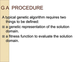 G A PROCEDURE
A typical genetic algorithm requires two
things to be defined:
 a genetic representation of the solution
domain.
 a fitness function to evaluate the solution
domain.
 