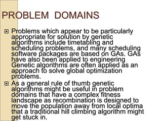 PROBLEM DOMAINS
 Problems which appear to be particularly
appropriate for solution by genetic
algorithms include timetabling and
scheduling problems, and many scheduling
software packages are based on GAs. GAs
have also been applied to engineering
Genetic algorithms are often applied as an
approach to solve global optimization
problems.
 As a general rule of thumb genetic
algorithms might be useful in problem
domains that have a complex fitness
landscape as recombination is designed to
move the population away from local optima
that a traditional hill climbing algorithm might
get stuck in.
 