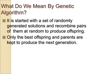 What Do We Mean By Genetic
Algorithm?
 It is started with a set of randomly
generated solutions and recombine pairs
of them at random to produce offspring.
 Only the best offspring and parents are
kept to produce the next generation.
 