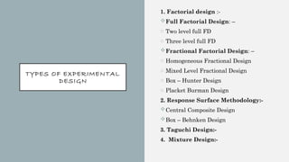 TYPES OF EXPERIMENTAL
DESIGN
1. Factorial design :-
Full Factorial Design: –
o Two level full FD
o Three level full FD
Fractional Factorial Design: –
o Homogeneous Fractional Design
o Mixed Level Fractional Design
o Box – Hunter Design
o Placket Burman Design
2. Response Surface Methodology:-
Central Composite Design
Box – Behnken Design
3. Taguchi Design:-
4. Mixture Design:-
 