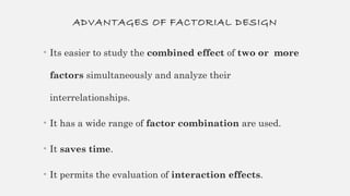 ADVANTAGES OF FACTORIAL DESIGN
• Its easier to study the combined effect of two or more
factors simultaneously and analyze their
interrelationships.
• It has a wide range of factor combination are used.
• It saves time.
• It permits the evaluation of interaction effects.
 