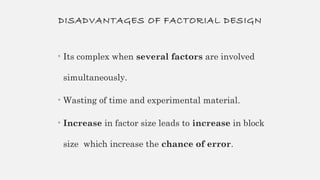 DISADVANTAGES OF FACTORIAL DESIGN
• Its complex when several factors are involved
simultaneously.
• Wasting of time and experimental material.
• Increase in factor size leads to increase in block
size which increase the chance of error.
 