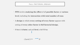 FULL FACTORIAL DESIGN
• FFD involve studying the effect of all possible factor at various
level, including the interaction with total number of runs.
• A design in which every setting of every factor appears with
setting of every other factor is full factorial design.
• If there is k factor, each at Z level, a full FD has
( Level )factor
Zk
 
