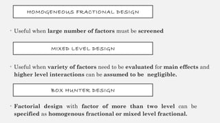 HOMOGENEOUS FRACTIONAL DESIGN
• Useful when large number of factors must be screened
MIXED LEVEL DESIGN
• Useful when variety of factors need to be evaluated for main effects and
higher level interactions can be assumed to be negligible.
BOX HUNTER DESIGN
• Factorial design with factor of more than two level can be
specified as homogenous fractional or mixed level fractional.
 
