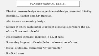 PLACKET BURMAN DESIGN
• Placket burman design are experimental design presented 1946 by
Robbin L. Placket and J.P. Burman.
• Also known as screening design.
• Design at where each factor is present at 2 level and where the no.
of run N is a multiple of 4.
• No. of factor increase, increase in no. of runs.
• Screening large no. of variable in the lowest no. of runs.
• 2 level of design , examining “N” parameter
• K = N + 1 runs
 