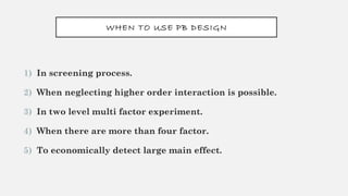 WHEN TO USE PB DESIGN
1) In screening process.
2) When neglecting higher order interaction is possible.
3) In two level multi factor experiment.
4) When there are more than four factor.
5) To economically detect large main effect.
 