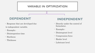 DEPENDENT
• Response that are developed due
to independent variable.
• Example:-
• Disintegration time
• Hardness
• Thickness
INDEPENDENT
VARIABLE IN OPTIMIZATION
• Directly under the control of
formulator.
• Example:-
• Disintegrant level
• Compression force
• Binder level
• Lubricant level
 