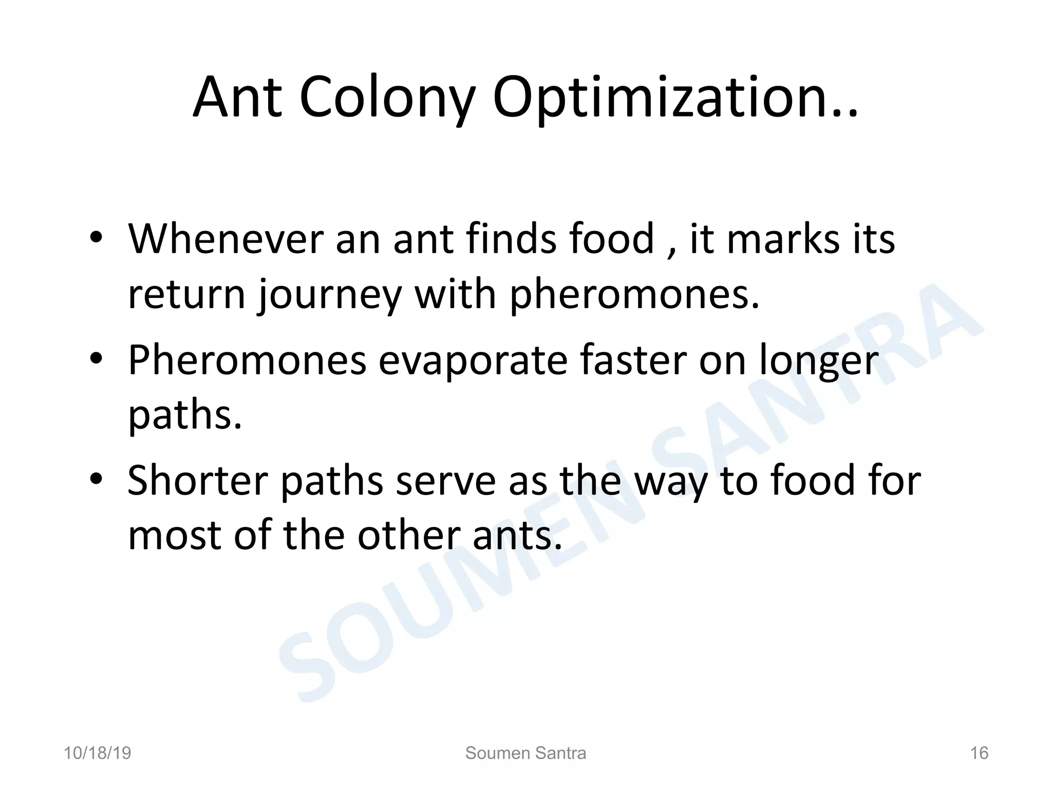 Ant Colony Optimization..
• Whenever an ant finds food , it marks its
return journey with pheromones.
• Pheromones evaporate faster on longer
paths.
• Shorter paths serve as the way to food for
most of the other ants.
10/18/19 Soumen Santra 16
 