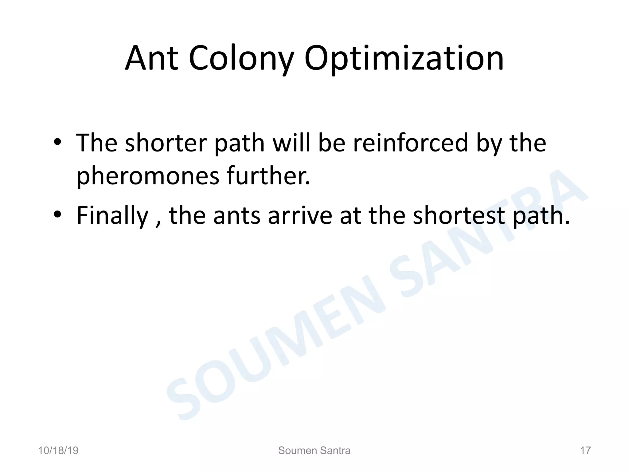 Ant Colony Optimization
• The shorter path will be reinforced by the
pheromones further.
• Finally , the ants arrive at the shortest path.
10/18/19 Soumen Santra 17
 