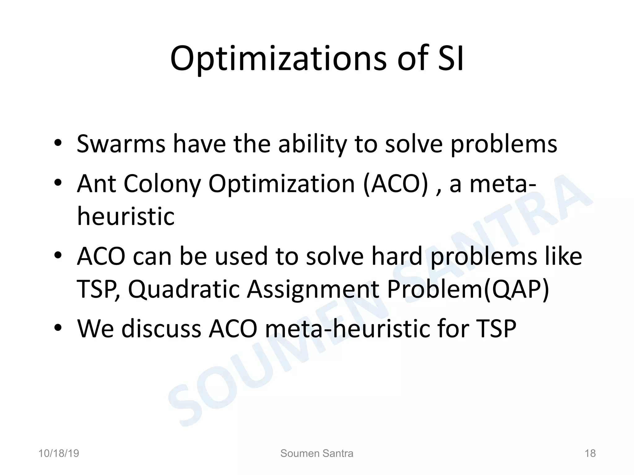 Optimizations of SI
• Swarms have the ability to solve problems
• Ant Colony Optimization (ACO) , a meta-
heuristic
• ACO can be used to solve hard problems like
TSP, Quadratic Assignment Problem(QAP)
• We discuss ACO meta-heuristic for TSP
10/18/19 Soumen Santra 18
 
