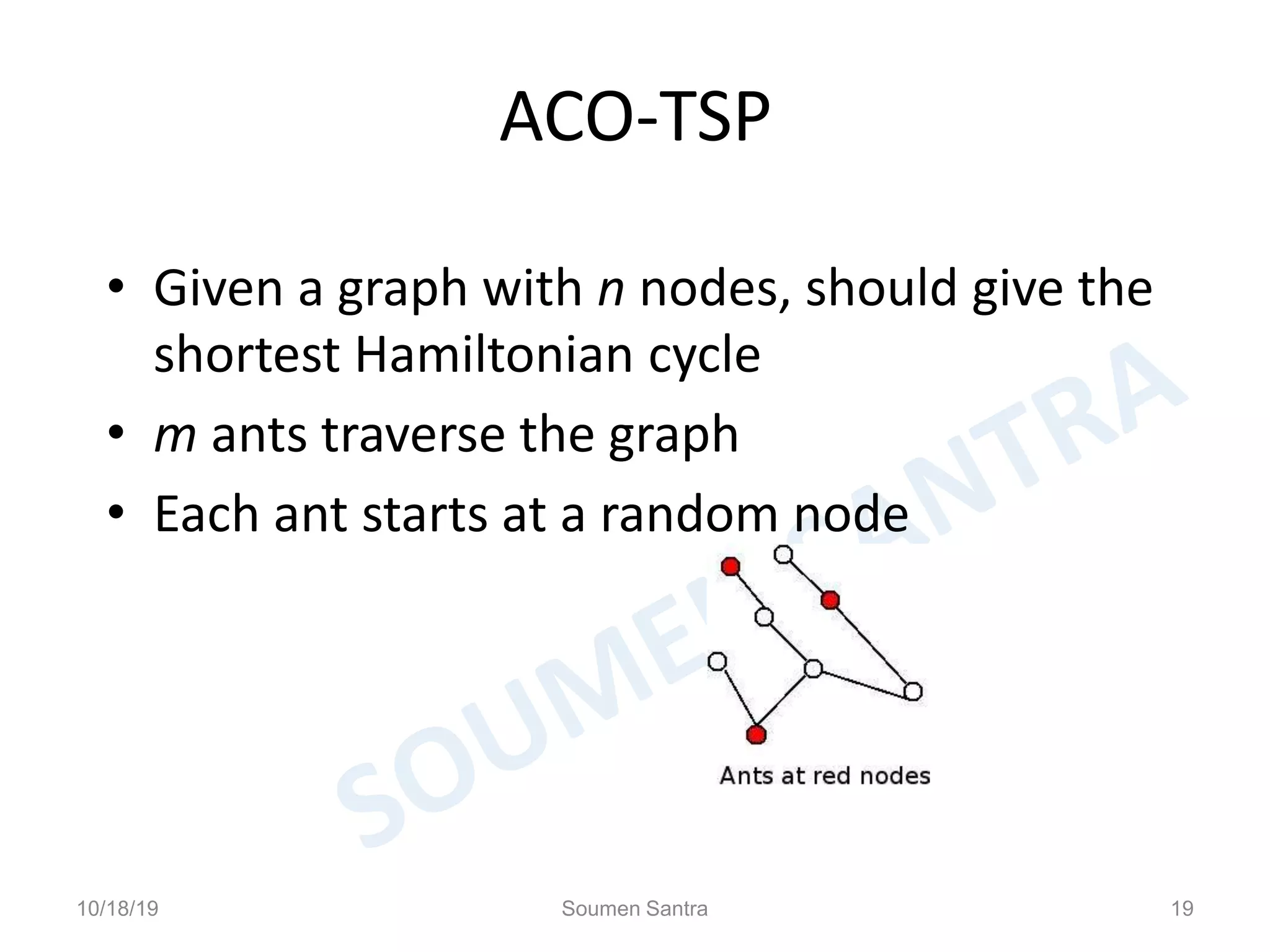 ACO-TSP
• Given a graph with n nodes, should give the
shortest Hamiltonian cycle
• m ants traverse the graph
• Each ant starts at a random node
10/18/19 Soumen Santra 19
 