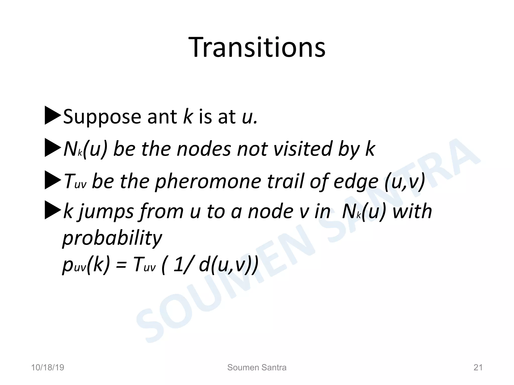 Transitions
Suppose ant k is at u.
Nk(u) be the nodes not visited by k
Tuv be the pheromone trail of edge (u,v)
k jumps from u to a node v in Nk(u) with
probability
puv(k) = Tuv ( 1/ d(u,v))
10/18/19 Soumen Santra 21
 