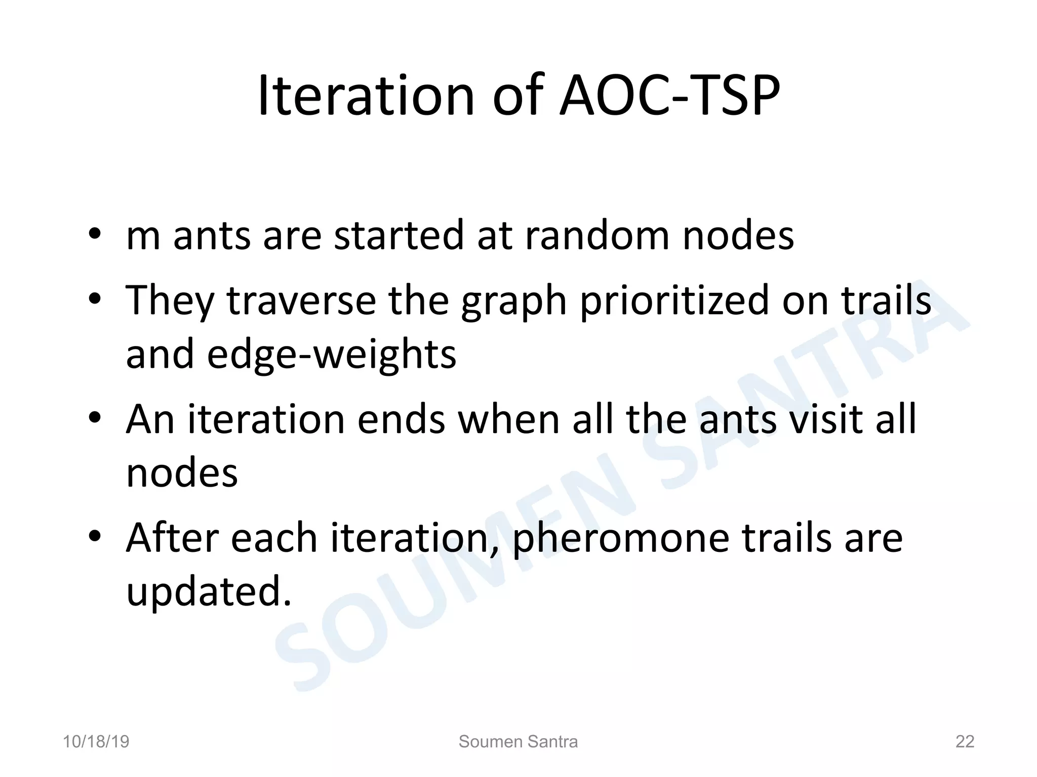 Iteration of AOC-TSP
• m ants are started at random nodes
• They traverse the graph prioritized on trails
and edge-weights
• An iteration ends when all the ants visit all
nodes
• After each iteration, pheromone trails are
updated.
10/18/19 Soumen Santra 22
 