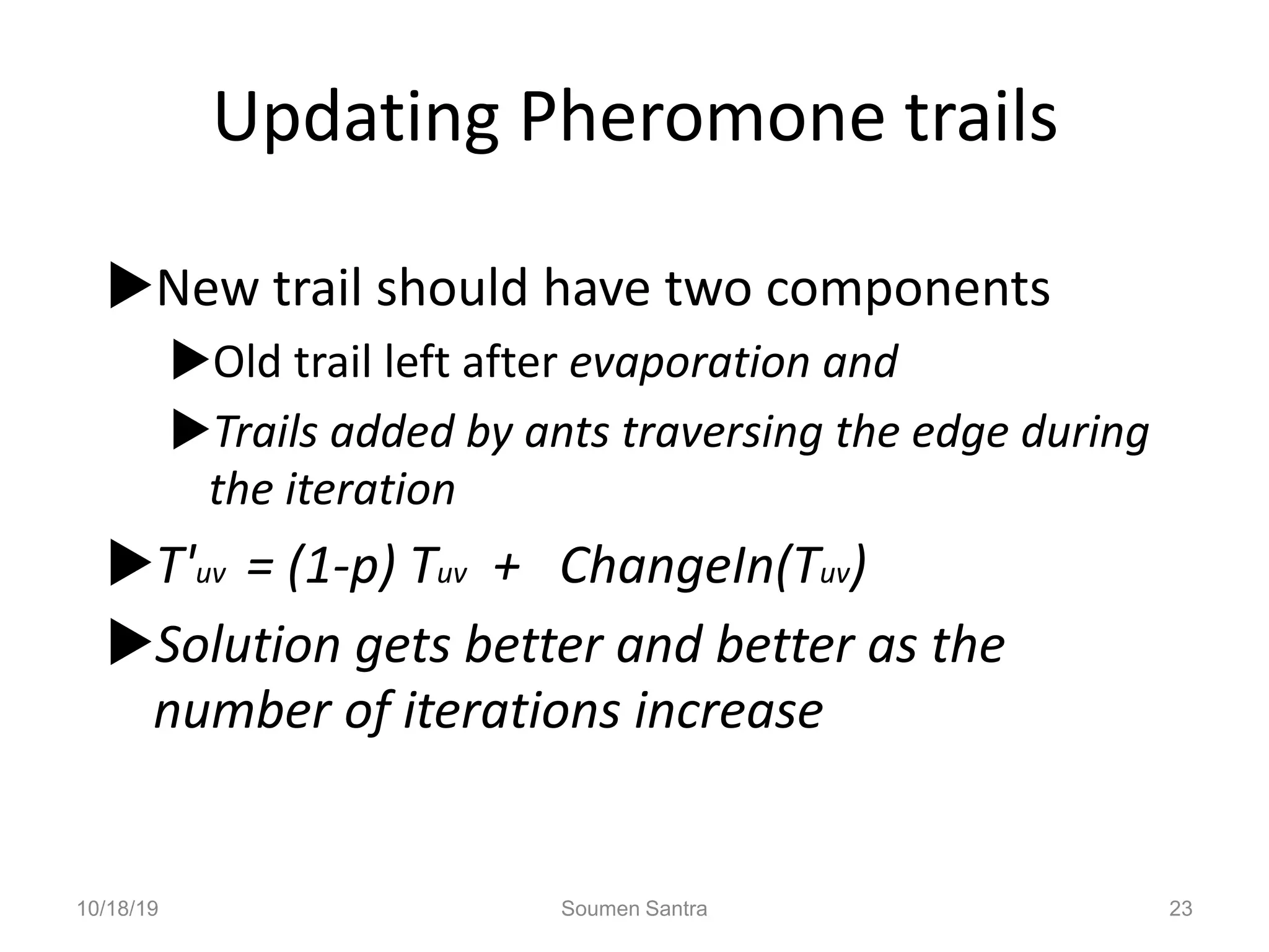 Updating Pheromone trails
New trail should have two components
Old trail left after evaporation and
Trails added by ants traversing the edge during
the iteration
T'uv = (1-p) Tuv + ChangeIn(Tuv)
Solution gets better and better as the
number of iterations increase
10/18/19 Soumen Santra 23
 