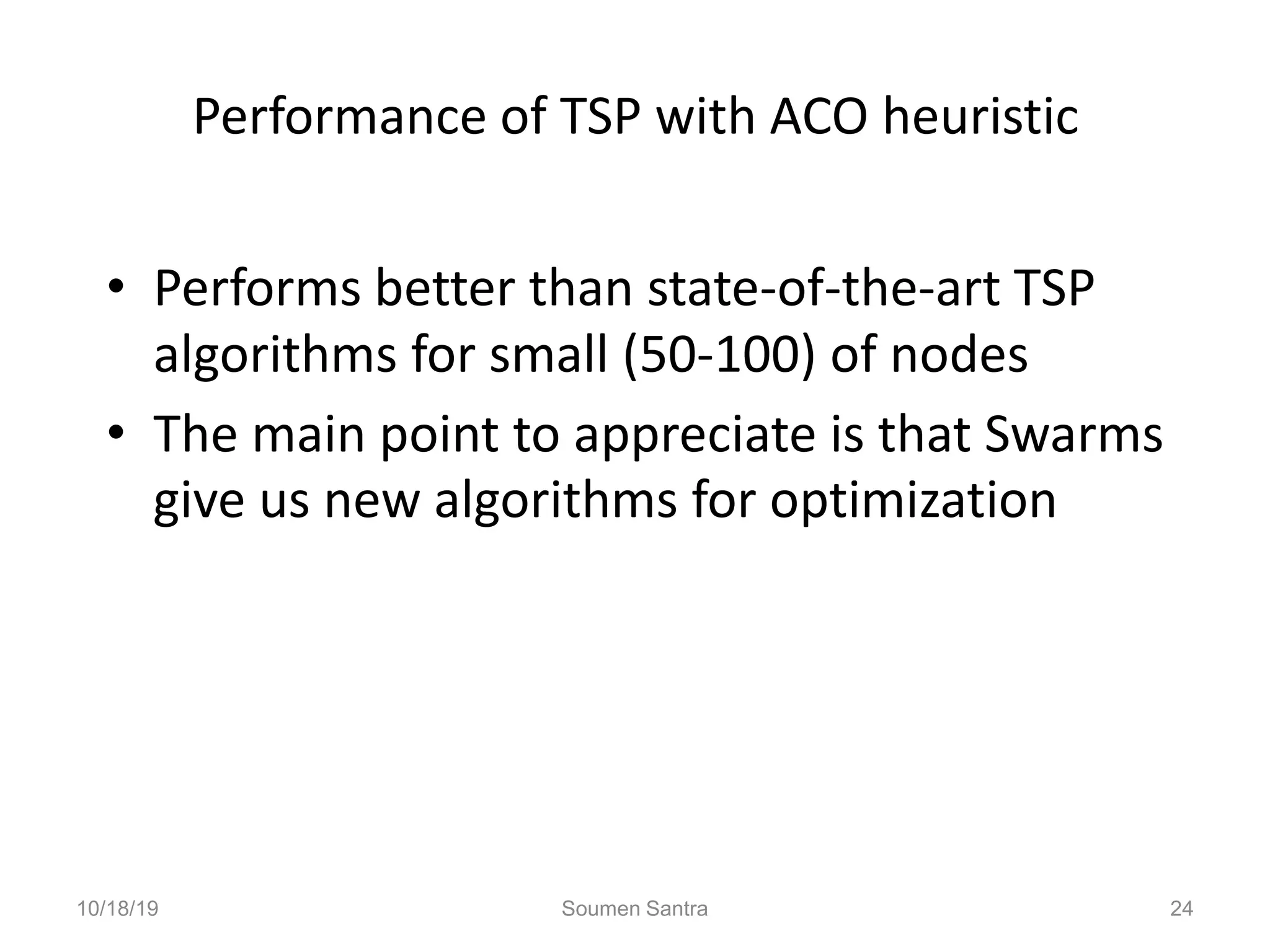 Performance of TSP with ACO heuristic
• Performs better than state-of-the-art TSP
algorithms for small (50-100) of nodes
• The main point to appreciate is that Swarms
give us new algorithms for optimization
10/18/19 Soumen Santra 24
 