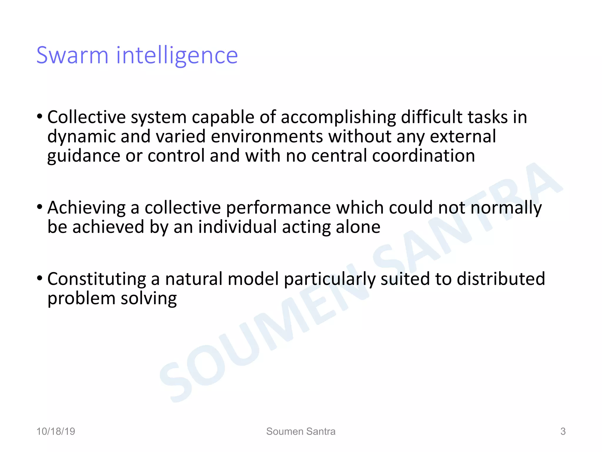 Swarm intelligence
• Collective system capable of accomplishing difficult tasks in
dynamic and varied environments without any external
guidance or control and with no central coordination
• Achieving a collective performance which could not normally
be achieved by an individual acting alone
• Constituting a natural model particularly suited to distributed
problem solving
3
10/18/19 Soumen Santra 3
 