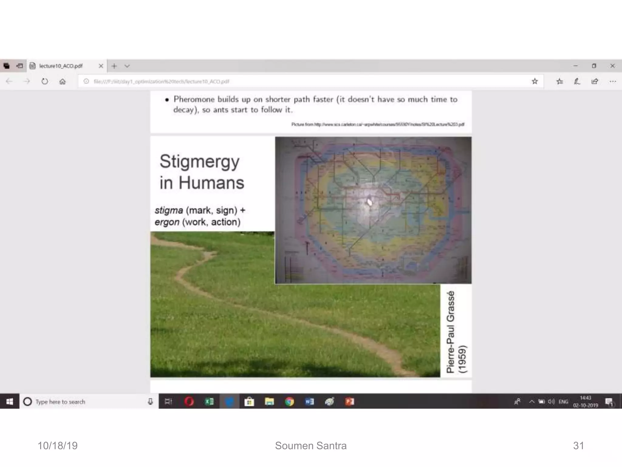 Ant Colony Optimization (ACO)
“Stigmergic?”
•Stigmergy, a term coined by French biologist Pierre-
Paul Grasse, is interaction through the environment.
•Two individuals interact indirectly when one of them
modifies the environment and the other responds to
the new environment at a later time. This is
stigmergy.
10/18/19 Soumen Santra 31
 