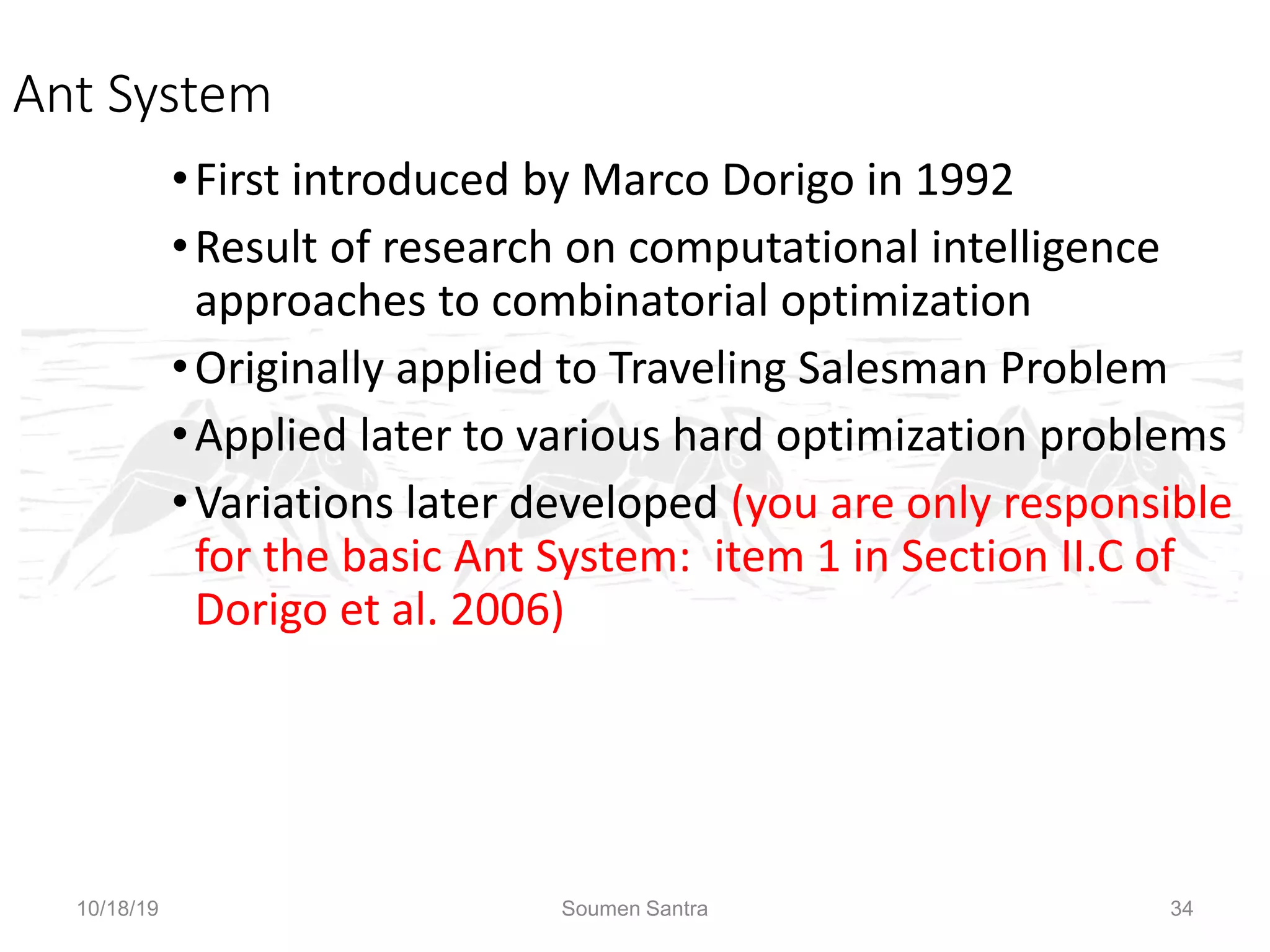 Ant Colony Optimization (ACO)
Ant System
•First introduced by Marco Dorigo in 1992
•Result of research on computational intelligence
approaches to combinatorial optimization
•Originally applied to Traveling Salesman Problem
•Applied later to various hard optimization problems
•Variations later developed (you are only responsible
for the basic Ant System: item 1 in Section II.C of
Dorigo et al. 2006)
10/18/19 Soumen Santra 34
 