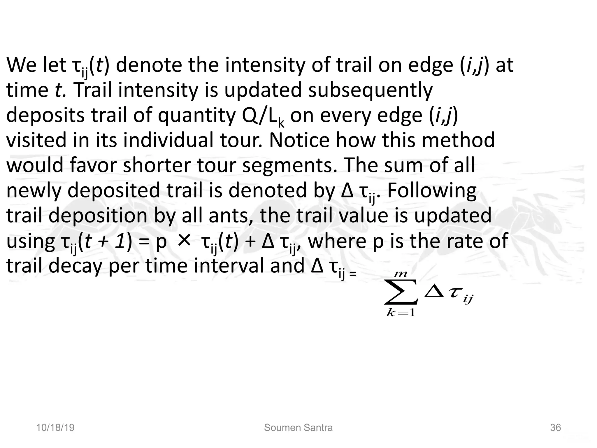 Ant Colony Optimization (ACO)
We let τij(t) denote the intensity of trail on edge (i,j) at
time t. Trail intensity is updated subsequently
deposits trail of quantity Q/Lk on every edge (i,j)
visited in its individual tour. Notice how this method
would favor shorter tour segments. The sum of all
newly deposited trail is denoted by ∆ τij. Following
trail deposition by all ants, the trail value is updated
using τij(t + 1) = р × τij(t) + ∆ τij, where p is the rate of
trail decay per time interval and ∆ τij =



m
k
ij
1

10/18/19 Soumen Santra 36
 