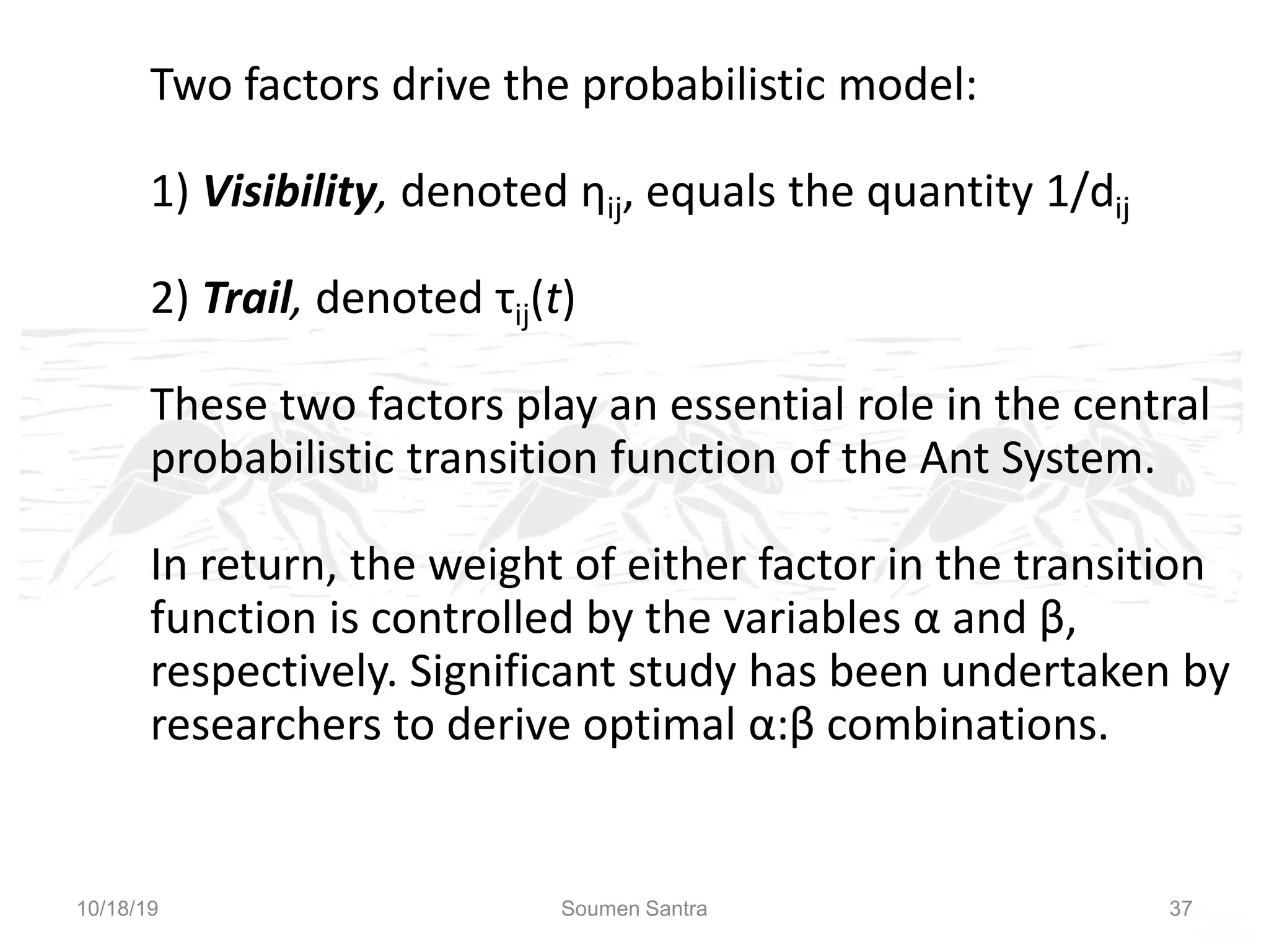 Ant Colony Optimization (ACO)
Two factors drive the probabilistic model:
1) Visibility, denoted ηij, equals the quantity 1/dij
2) Trail, denoted τij(t)
These two factors play an essential role in the central
probabilistic transition function of the Ant System.
In return, the weight of either factor in the transition
function is controlled by the variables α and β,
respectively. Significant study has been undertaken by
researchers to derive optimal α:β combinations.
10/18/19 Soumen Santra 37
 
