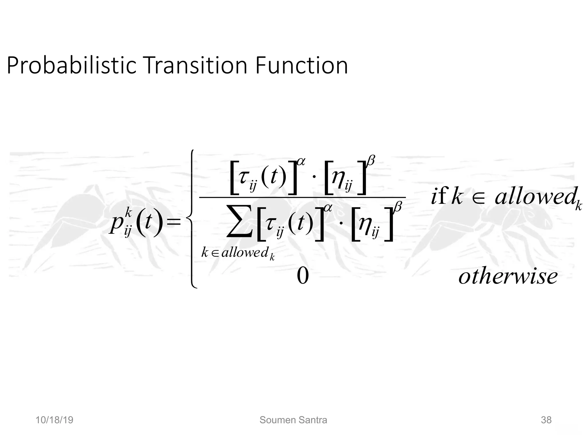 Ant Colony Optimization (ACO)
Probabilistic Transition Function

pij
k
t
 
ij (t)
 

 ij
 

ij (t)
 

 ij
 

kallowedk

if k  allowedk
0 otherwise







The subscripts in denominator should be ik, not ij
10/18/19 Soumen Santra 38
 
