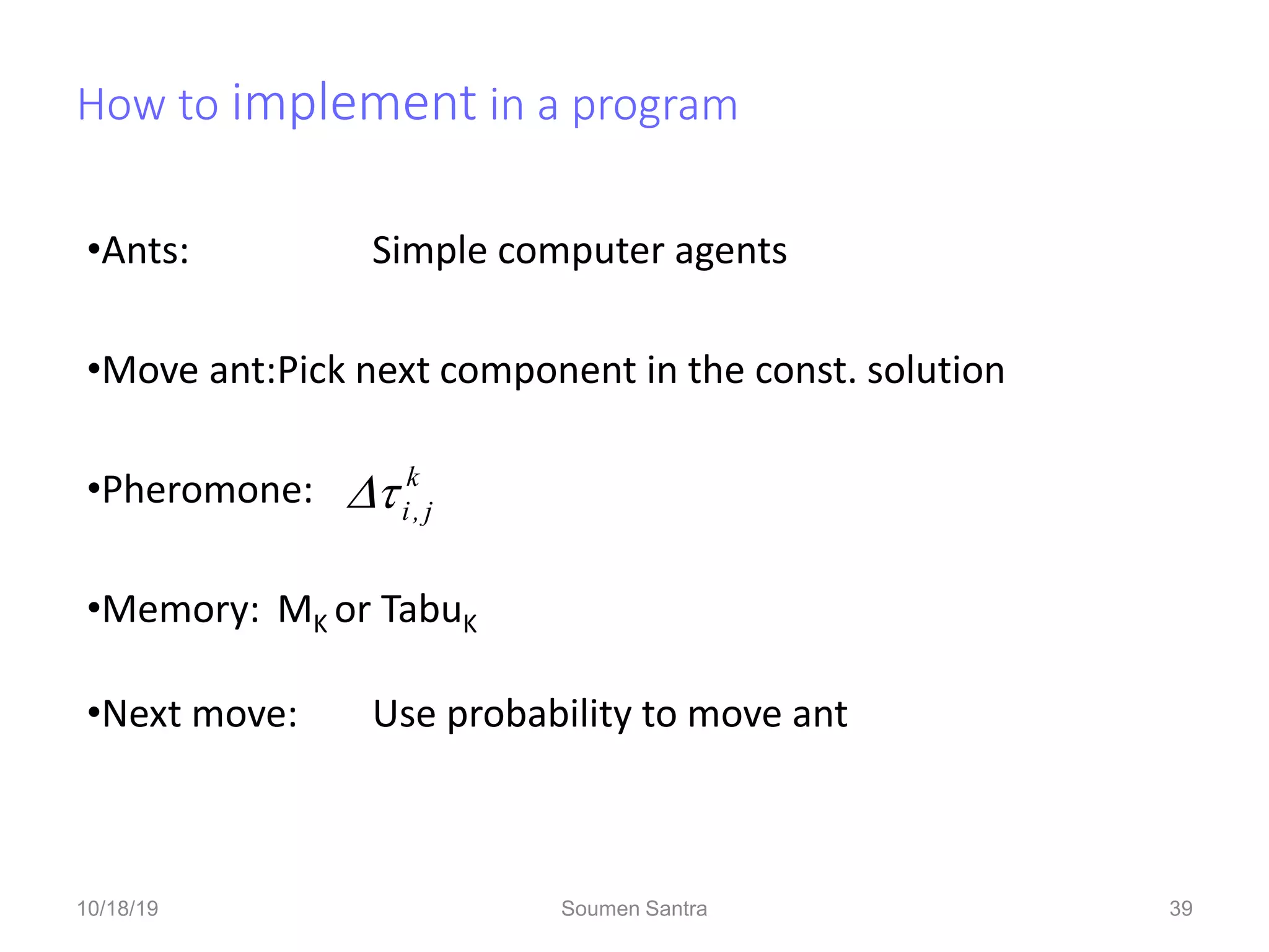 How to implement in a program
•Ants: Simple computer agents
•Move ant:Pick next component in the const. solution
•Pheromone:
•Memory: MK or TabuK
•Next move: Use probability to move ant
k
j
,
i


39
10/18/19 Soumen Santra 39
 