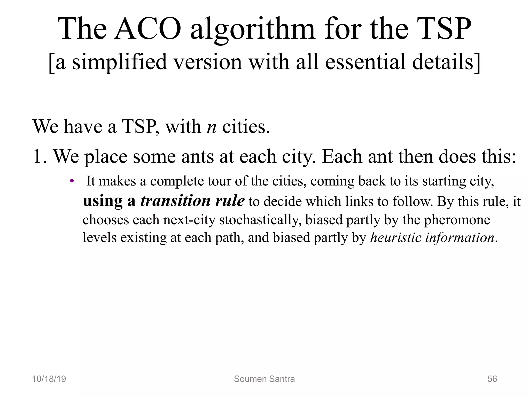 The ACO algorithm for the TSP
[a simplified version with all essential details]
We have a TSP, with n cities.
1. We place some ants at each city. Each ant then does this:
• It makes a complete tour of the cities, coming back to its starting city,
using a transition rule to decide which links to follow. By this rule, it
chooses each next-city stochastically, biased partly by the pheromone
levels existing at each path, and biased partly by heuristic information.
10/18/19 Soumen Santra 56
 