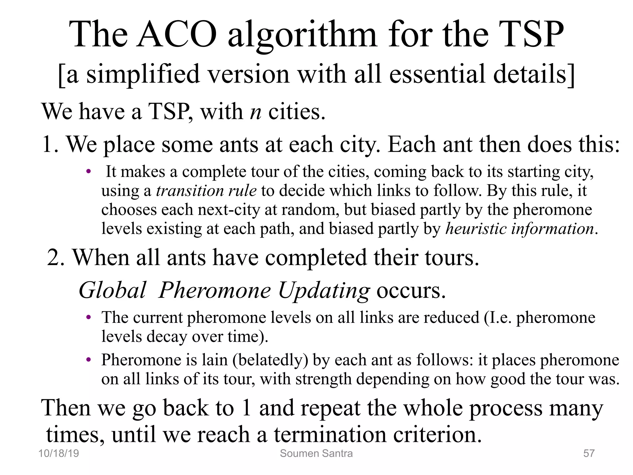 The ACO algorithm for the TSP
[a simplified version with all essential details]
We have a TSP, with n cities.
1. We place some ants at each city. Each ant then does this:
• It makes a complete tour of the cities, coming back to its starting city,
using a transition rule to decide which links to follow. By this rule, it
chooses each next-city at random, but biased partly by the pheromone
levels existing at each path, and biased partly by heuristic information.
2. When all ants have completed their tours.
Global Pheromone Updating occurs.
• The current pheromone levels on all links are reduced (I.e. pheromone
levels decay over time).
• Pheromone is lain (belatedly) by each ant as follows: it places pheromone
on all links of its tour, with strength depending on how good the tour was.
Then we go back to 1 and repeat the whole process many
times, until we reach a termination criterion.
10/18/19 Soumen Santra 57
 
