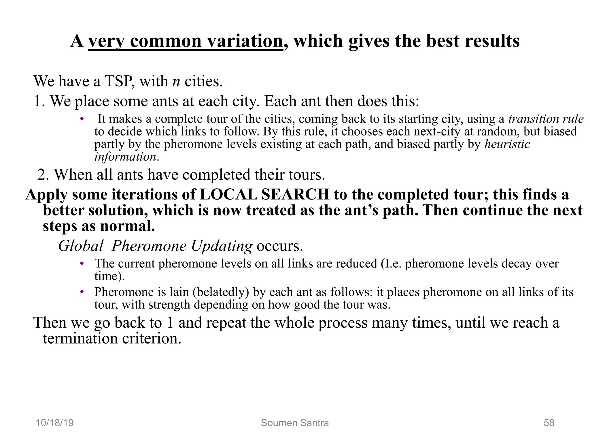 A very common variation, which gives the best results
We have a TSP, with n cities.
1. We place some ants at each city. Each ant then does this:
• It makes a complete tour of the cities, coming back to its starting city, using a transition rule
to decide which links to follow. By this rule, it chooses each next-city at random, but biased
partly by the pheromone levels existing at each path, and biased partly by heuristic
information.
2. When all ants have completed their tours.
Apply some iterations of LOCAL SEARCH to the completed tour; this finds a
better solution, which is now treated as the ant’s path. Then continue the next
steps as normal.
Global Pheromone Updating occurs.
• The current pheromone levels on all links are reduced (I.e. pheromone levels decay over
time).
• Pheromone is lain (belatedly) by each ant as follows: it places pheromone on all links of its
tour, with strength depending on how good the tour was.
Then we go back to 1 and repeat the whole process many times, until we reach a
termination criterion.
10/18/19 Soumen Santra 58
 
