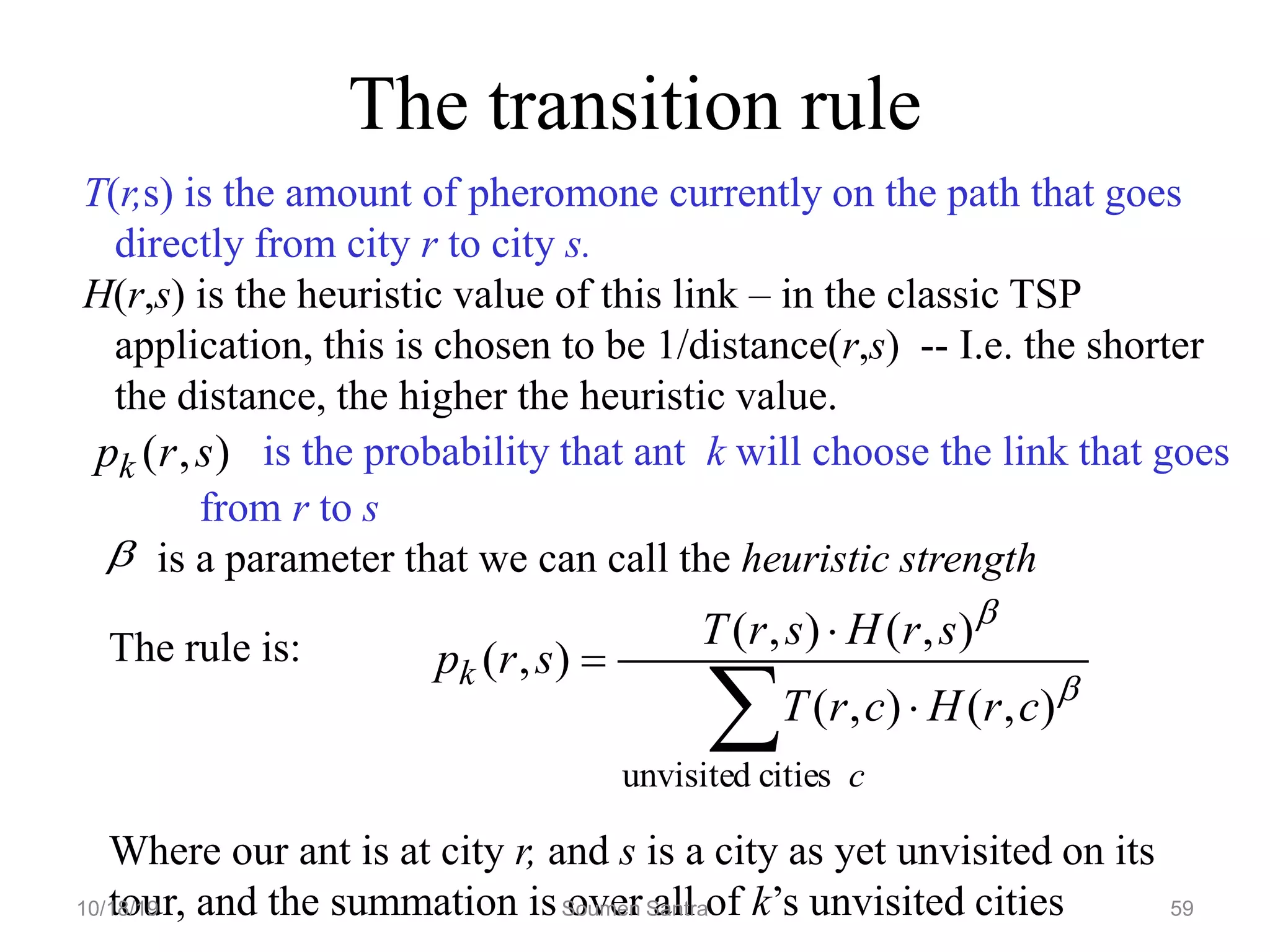 The transition rule
T(r,s) is the amount of pheromone currently on the path that goes
directly from city r to city s.
H(r,s) is the heuristic value of this link – in the classic TSP
application, this is chosen to be 1/distance(r,s) -- I.e. the shorter
the distance, the higher the heuristic value.
is the probability that ant k will choose the link that goes
from r to s
is a parameter that we can call the heuristic strength
)
,
( s
r
pk
The rule is:
Where our ant is at city r, and s is a city as yet unvisited on its
tour, and the summation is over all of k’s unvisited cities

 


c
k
c
r
H
c
r
T
s
r
H
s
r
T
s
r
p
cities
unvisited
)
,
(
)
,
(
)
,
(
)
,
(
)
,
(


10/18/19 Soumen Santra 59
 