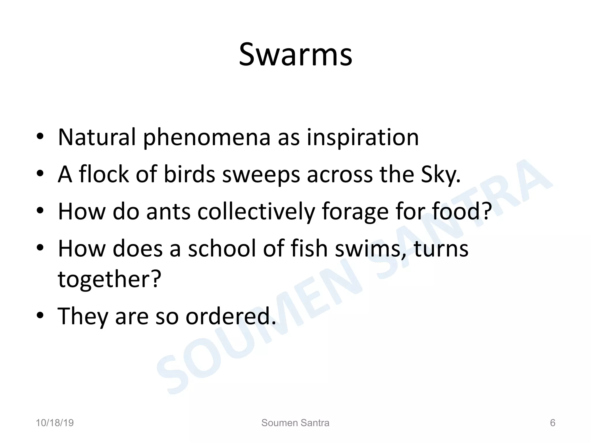 Swarms
• Natural phenomena as inspiration
• A flock of birds sweeps across the Sky.
• How do ants collectively forage for food?
• How does a school of fish swims, turns
together?
• They are so ordered.
10/18/19 Soumen Santra 6
 