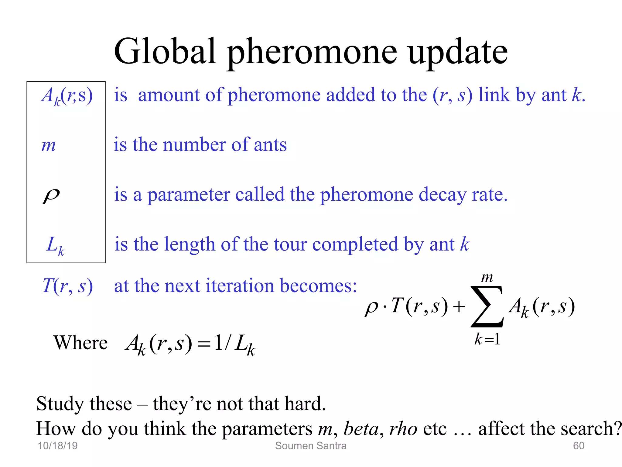 Global pheromone update
Ak(r,s) is amount of pheromone added to the (r, s) link by ant k.
m is the number of ants
is a parameter called the pheromone decay rate.
Lk is the length of the tour completed by ant k
T(r, s) at the next iteration becomes:
Where





m
k
k s
r
A
s
r
T
1
)
,
(
)
,
(

k
k L
s
r
A /
1
)
,
( 
Study these – they’re not that hard.
How do you think the parameters m, beta, rho etc … affect the search?
10/18/19 Soumen Santra 60
 