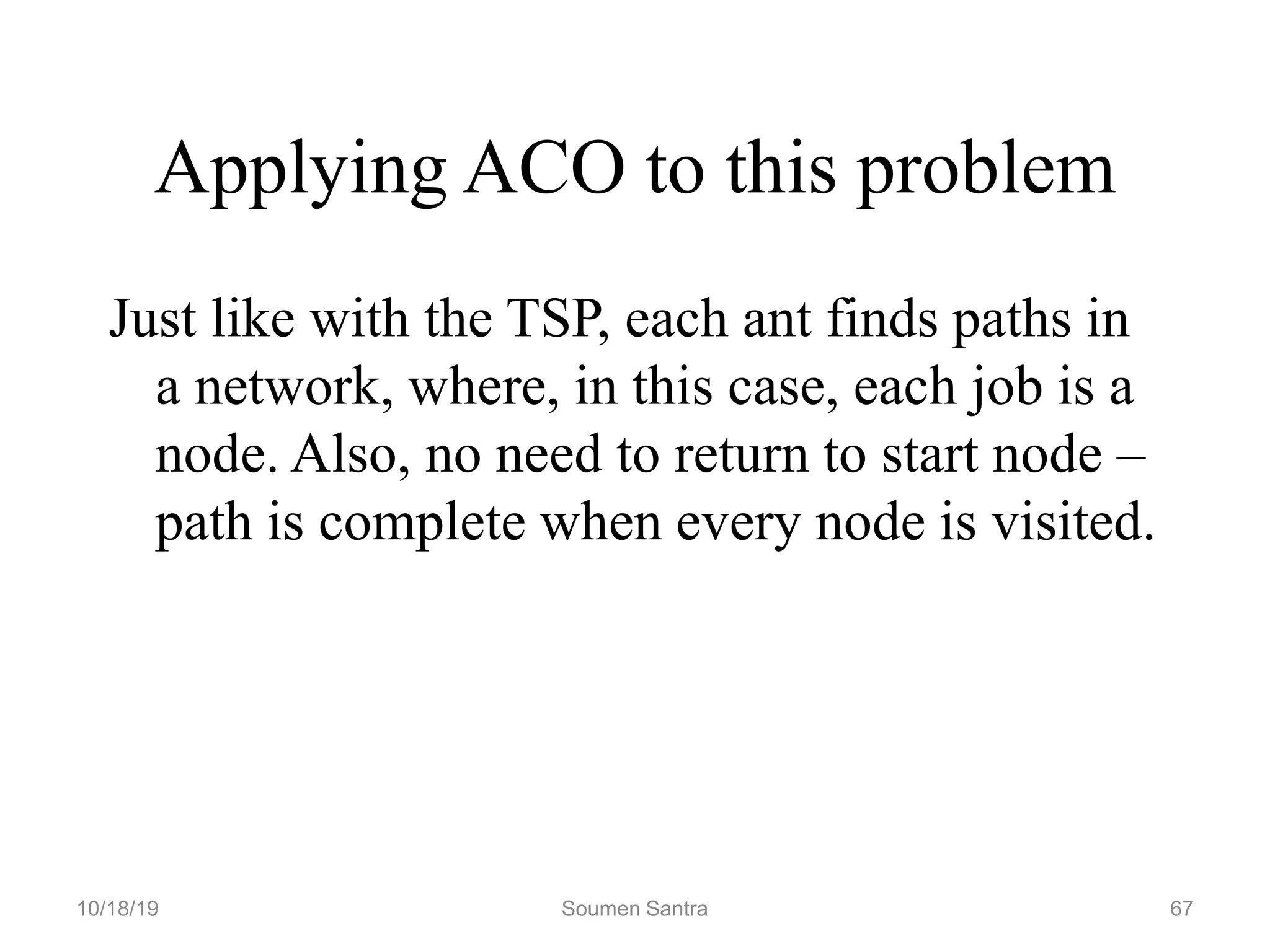 Applying ACO to this problem
Just like with the TSP, each ant finds paths in
a network, where, in this case, each job is a
node. Also, no need to return to start node –
path is complete when every node is visited.
10/18/19 Soumen Santra 67
 