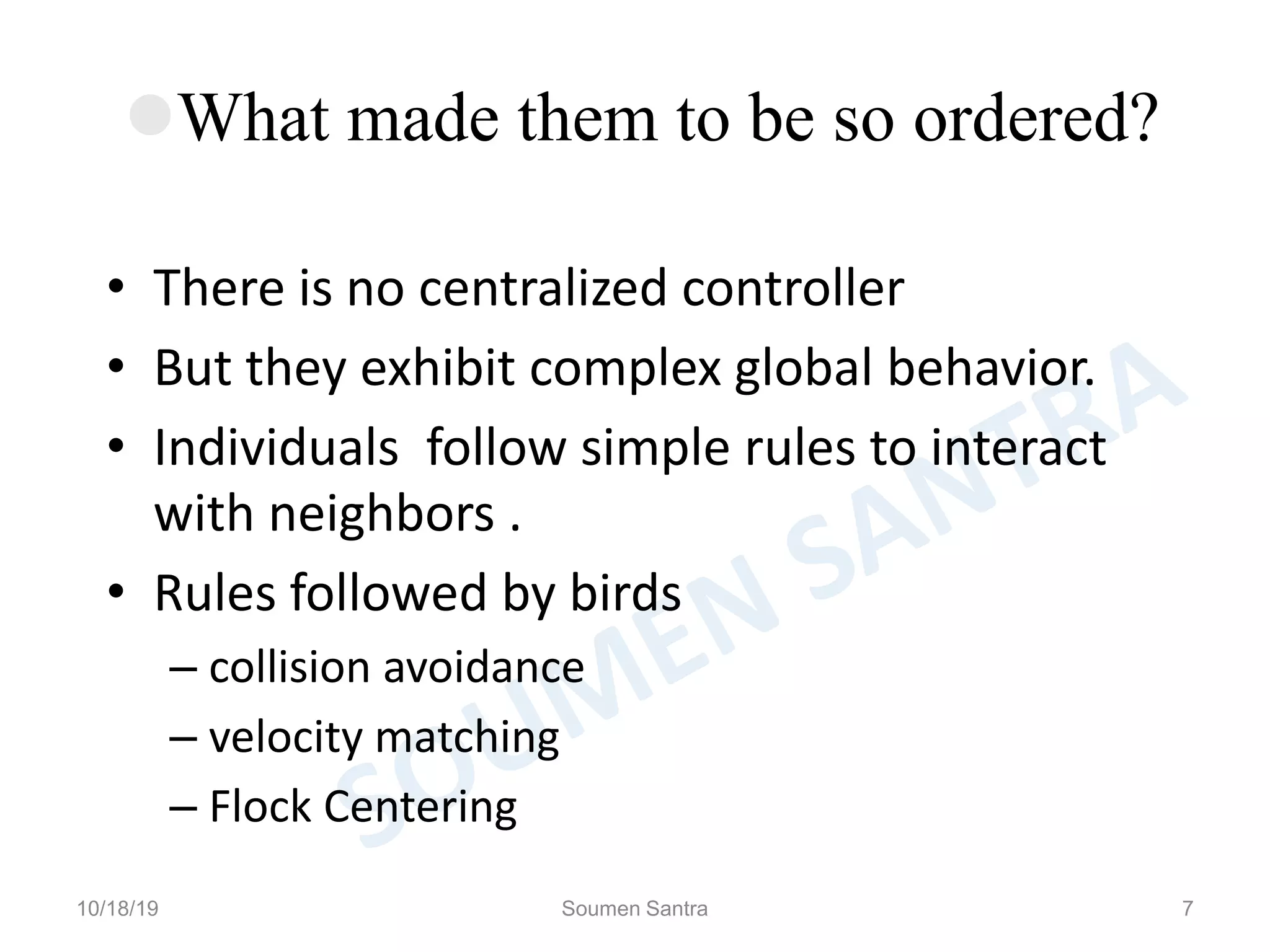 What made them to be so ordered?
• There is no centralized controller
• But they exhibit complex global behavior.
• Individuals follow simple rules to interact
with neighbors .
• Rules followed by birds
– collision avoidance
– velocity matching
– Flock Centering
10/18/19 Soumen Santra 7
 