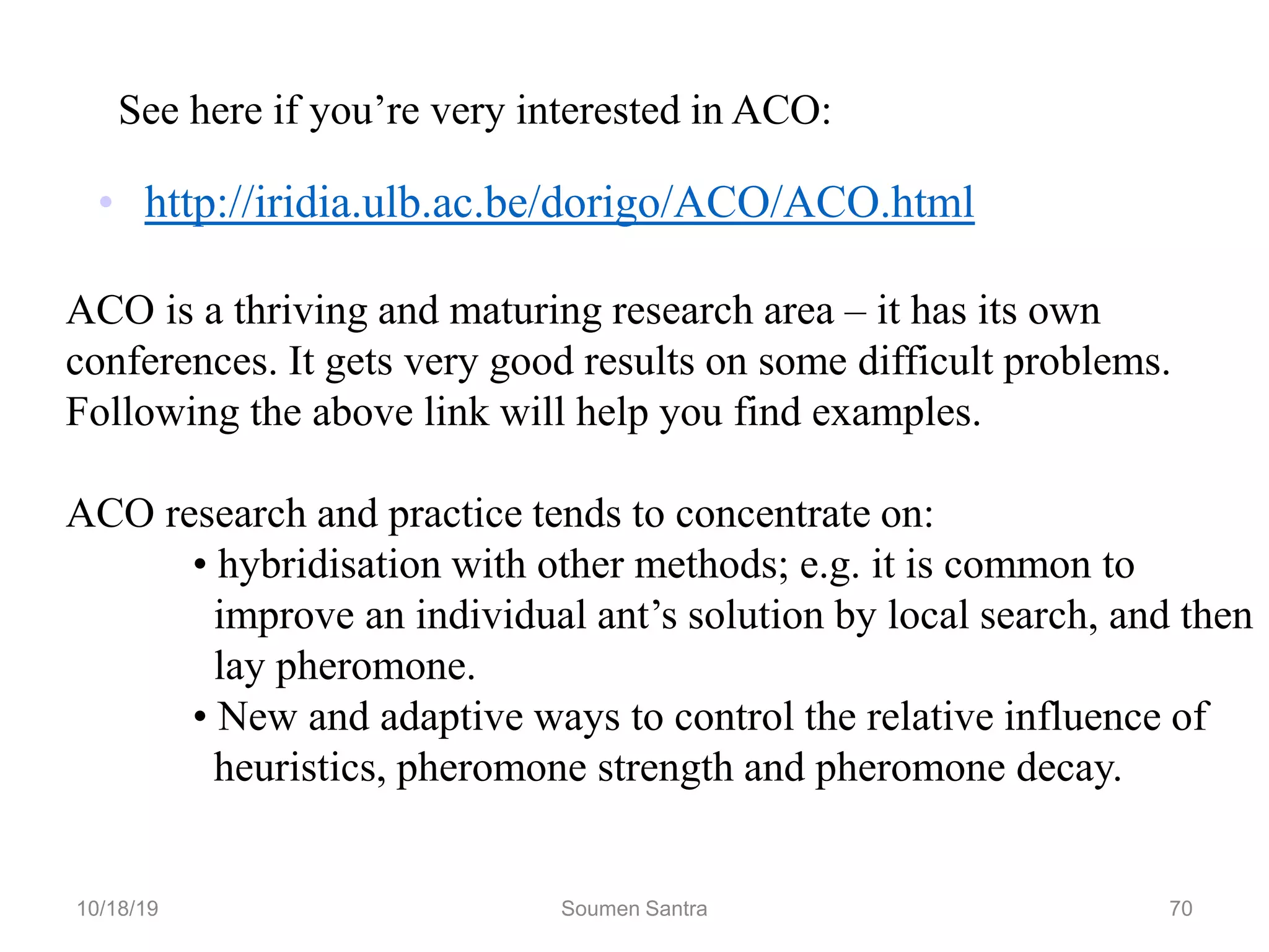 • http://iridia.ulb.ac.be/dorigo/ACO/ACO.html
See here if you’re very interested in ACO:
ACO is a thriving and maturing research area – it has its own
conferences. It gets very good results on some difficult problems.
Following the above link will help you find examples.
ACO research and practice tends to concentrate on:
• hybridisation with other methods; e.g. it is common to
improve an individual ant’s solution by local search, and then
lay pheromone.
• New and adaptive ways to control the relative influence of
heuristics, pheromone strength and pheromone decay.
10/18/19 Soumen Santra 70
 