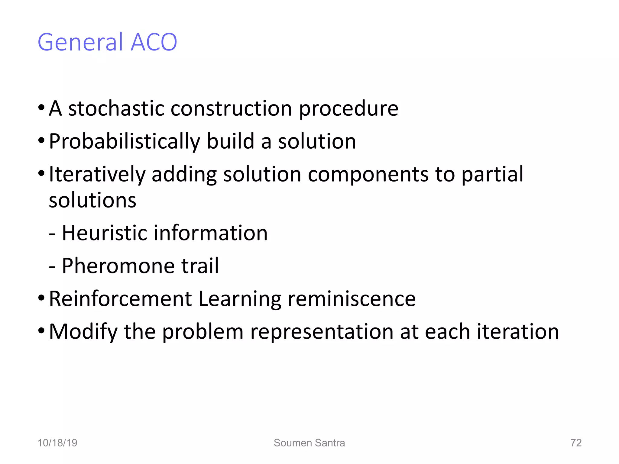 General ACO
•A stochastic construction procedure
•Probabilistically build a solution
•Iteratively adding solution components to partial
solutions
- Heuristic information
- Pheromone trail
•Reinforcement Learning reminiscence
•Modify the problem representation at each iteration
72
10/18/19 Soumen Santra 72
 
