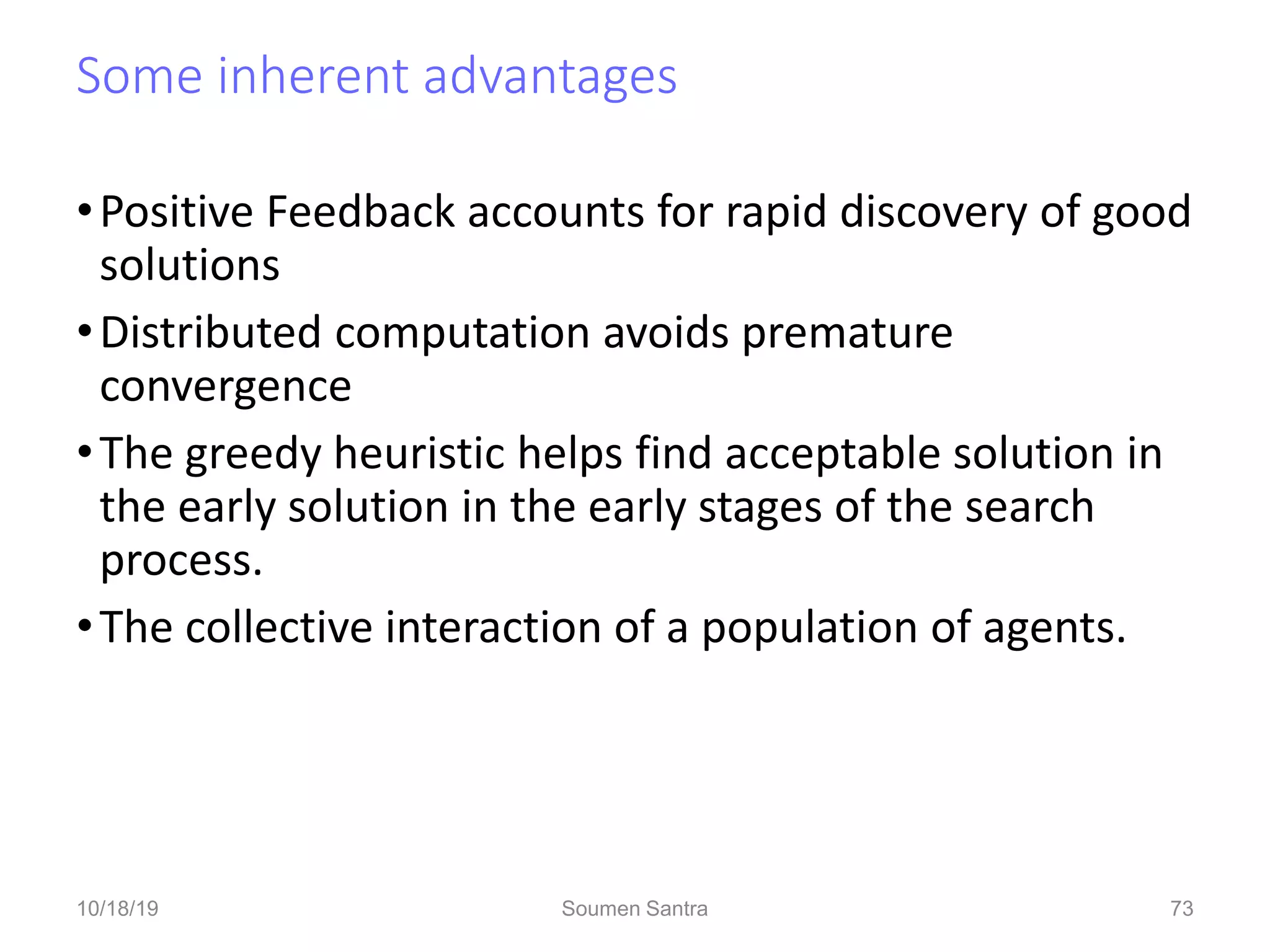 Some inherent advantages
•Positive Feedback accounts for rapid discovery of good
solutions
•Distributed computation avoids premature
convergence
•The greedy heuristic helps find acceptable solution in
the early solution in the early stages of the search
process.
•The collective interaction of a population of agents.
73
10/18/19 Soumen Santra 73
 
